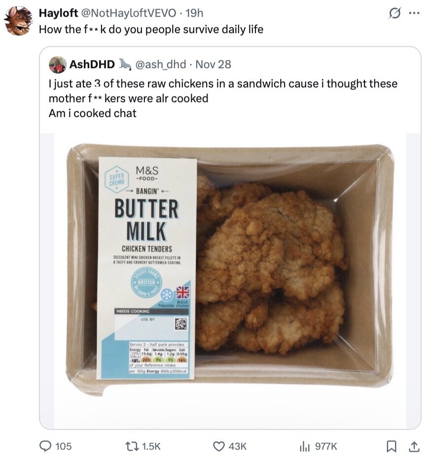 s Hayloft @NotHayloftVEVO 19h ... How the f**k do you people survive daily life AshDHD @ash_dhd Nov 28 just ate 3 of these raw chickens in a sandwich cause i thought these mother f** kers were alr cooked Am i cooked chat M&S SUPER -FOOD- CRUMB BANGIN' BUTTER MILK CHICKEN TENDERS SUCCULENT MINI CHICKEN BREAST FILLETS IN A TASTY AND CRUNCHY BUTTERMILK COATING & TRUST SELECT BRITISH SHUYA British freezable chicken NEEDS COOKING USE BY Serves 2 half pack provides Energy Fat Saturates Sugars Salt 1290kJ 1.4g 15.6g 1.2g 0.95g 109kcal 22% 7% 155 of your Reference intake per 100g Energy 860kJ/206kcal