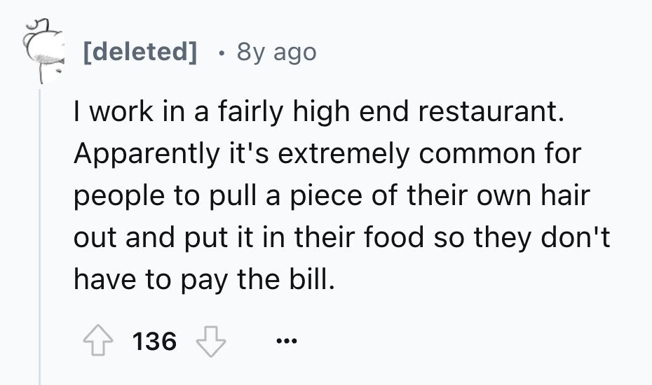 . 8y ago I work in a fairly high end restaurant. Apparently it's extremely common for people to pull a piece of their own hair out and put it in their food so they don't have to pay the bill. 136 ...