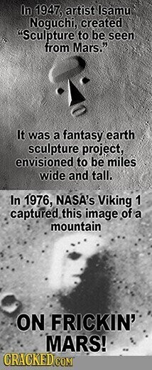 In 1947, artist Isamu Noguchi, created Sculpture to be seen from Mars. It was a fantasy earth sculpture project, envisioned to be miles wide and tall. In 1976, NASA's Viking 1 captured this image of a mountain ON FRICKIN' MARS! CRACKED COM