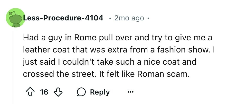Less-Procedure-4104 2mo ago e Had a guy in Rome pull over and try to give me a leather coat that was extra from a fashion show. I just said I couldn't take such a nice coat and crossed the street. It felt like Roman scam. 16 Reply ...