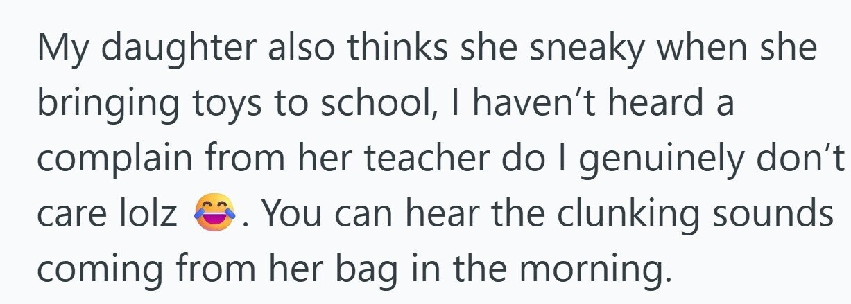 My daughter also thinks she sneaky when she bringing toys to school, I haven't heard a complain from her teacher do I genuinely don't care lolz You can hear the clunking sounds coming from her bag in the morning.