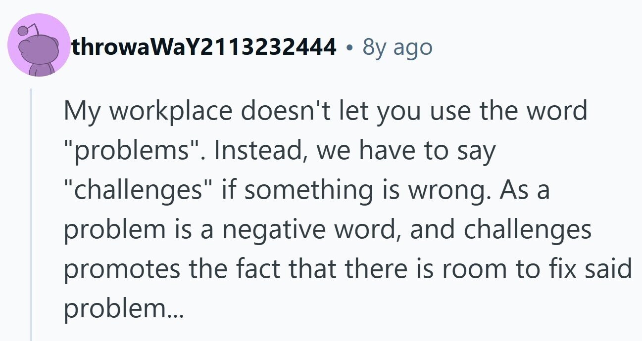 throwaWaY2113232444 . 8y ago My workplace doesn't let you use the word problems. Instead, we have to say challenges if something is wrong. As a problem is a negative word, and challenges promotes the fact that there is room to fix said problem...