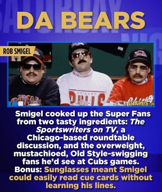DA BEARS ROB SMIGEL Smigel cooked up the Super Fans from two tasty ingredients: The Sportswriters on TV, a Chicago-based roundtable discussion, and the overweight, mustachioed, Old Style-swigging fans he'd see at Cubs games. Bonus: Sunglasses meant Smigel could easily read cue cards without learning his lines.