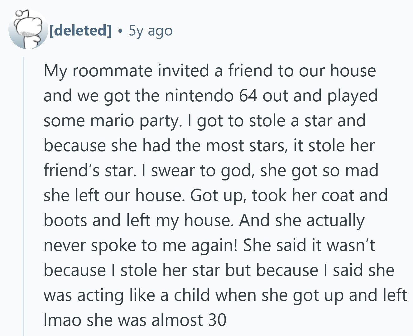 5y ago My roommate invited a friend to our house and we got the nintendo 64 out and played some mario party. I got to stole a star and because she had the most stars, it stole her friend's star. I swear to god, she got so mad she left our house. Got up, took her coat and boots and left my house. And she actually never spoke to me again! She said it wasn't because I stole her star but because I said she was acting like a child when she got up and left Imao she was