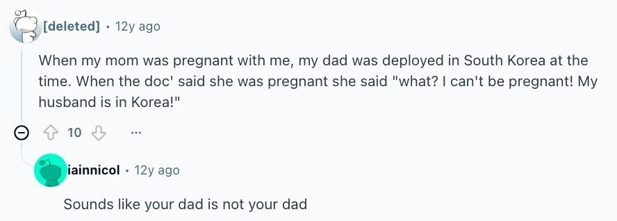 . 12y ago When my mom was pregnant with me, my dad was deployed in South Korea at the time. When the doc' said she was pregnant she said what? I can't be pregnant! My husband is in Korea! - 10 ... iainnicol 12y ago Sounds like your dad is not your dad
