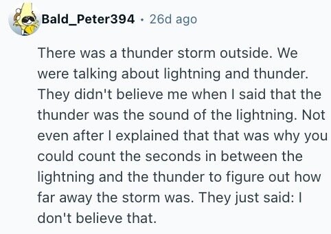 Bald_Peter394 26d ago There was a thunder storm outside. We were talking about lightning and thunder. They didn't believe me when I said that the thunder was the sound of the lightning. Not even after I explained that that was why you could count the seconds in between the lightning and the thunder to figure out how far away the storm was. They just said: I don't believe that.