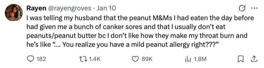 Rayen @rayengroves Jan 10 ... I was telling my husband that the peanut M&Ms I had eaten the day before had given me a bunch of canker sores and that I usually don't eat peanuts/peanut butter bc I don't like how they make my throat burn and he's like ... .... You realize you have a mild peanut allergy right??? 182 1.4K 89K del 1.8M 