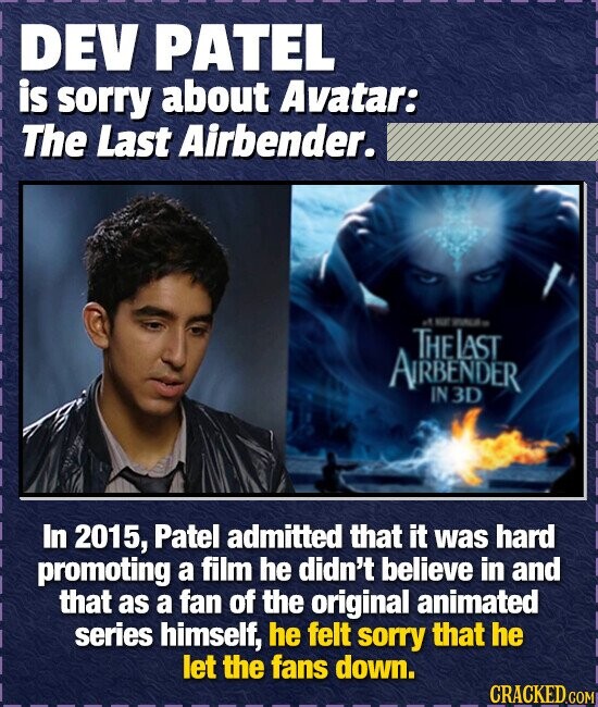 DEV PATEL is sorry about Avatar: The Last Airbender. NO NTo THEIAST ARBENDER IN3D In 2015, Patel admitted that it was hard promoting a film he didn't