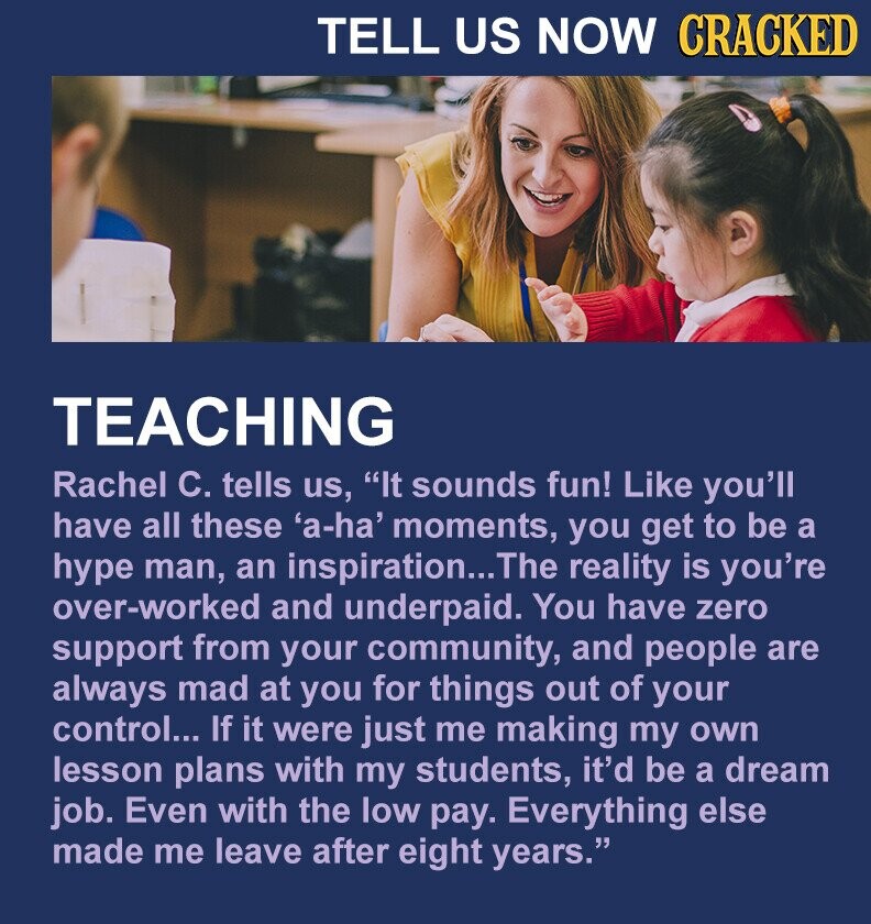 TELL US NOW CRACKED TEACHING Rachel C. tells us, It sounds fun! Like you'll have all these 'a-ha' moments, you get to be a hype man, an inspiration... The reality is you're over-worked and underpaid. You have zero support from your community, and people are always mad at you for things out of your control... If it were just me making my own lesson plans with my students, it'd be a dream job. Even with the low pay. Everything else made me leave after eight years.