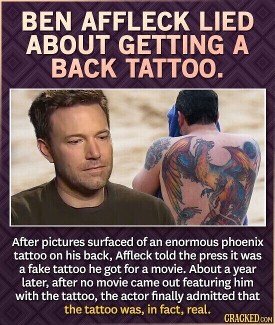 BEN AFFLECK LIED ABOUT GETTING A BACK TATTOO. After pictures surfaced of an enormous phoenix tattoo on his back, Affleck told the press it was a fake tattoo he got for a movie. About a year later, after no movie came out featuring him with the tattoo, the actor finally admitted that the tattoo was, in fact, real. CRACKED.COM