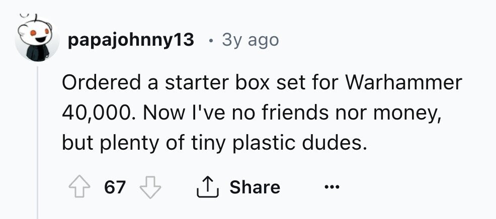 papajohnny13 . 3y ago Ordered a starter box set for Warhammer 40,000. Now I've no friends nor money, but plenty of tiny plastic dudes. 67 Share ... 
