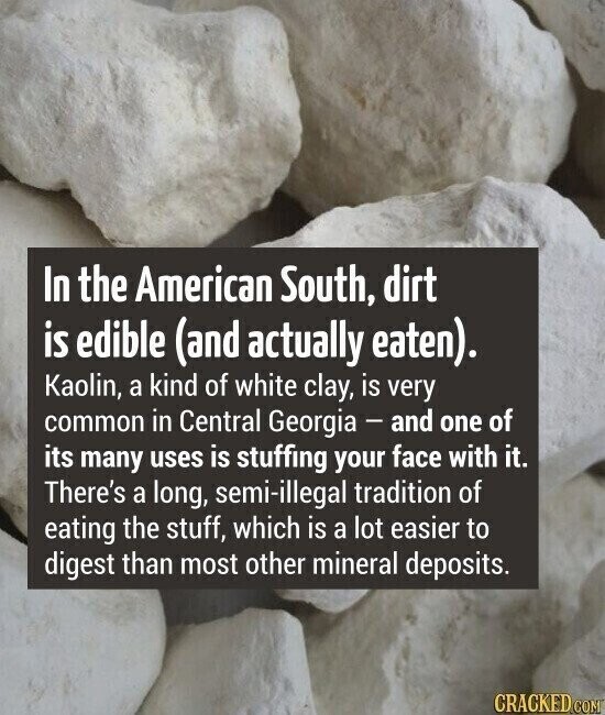 In the American South, dirt is edible (and actually eaten). Kaolin, a kind of white clay, is very common in Central Georgia - and one of its many uses is stuffing your face with it. There's a long, semi-illegal tradition of eating the stuff, which is a lot easier to digest than most other mineral deposits. CRACKED.COM