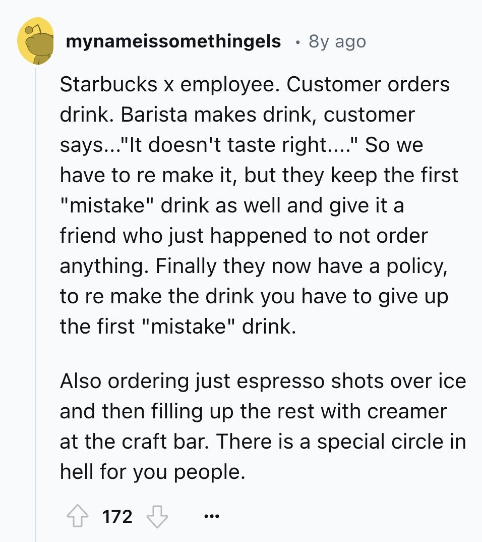 mynameissomethingels 8y ago Starbucks X employee. Customer orders drink. Barista makes drink, customer says...It doesn't taste right.... So we have to re make it, but they keep the first mistake drink as well and give it a friend who just happened to not order anything. Finally they now have a policy, to re make the drink you have to give up the first mistake drink. Also ordering just espresso shots over ice and then filling up the rest with creamer at the craft bar. There is a special circle in hell for you people. 172 ...