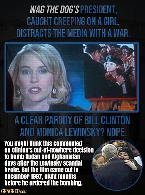 WAG THE DOG'S PRESIDENT, CAUGHT CREEPING ON A GIRL, DISTRACTS THE MEDIA WITH A WAR. A CLEAR PARODY OF BILL CLINTON AND MONICA LEWINSKY? NOPE. You might think this commented on clinton's out-of-nowhere decision to bomb sudan and Afghanistan days after the Lewinsky scandal broke. But the film came out in December 1997, eight months before he ordered the bombing. CRACKED.COM