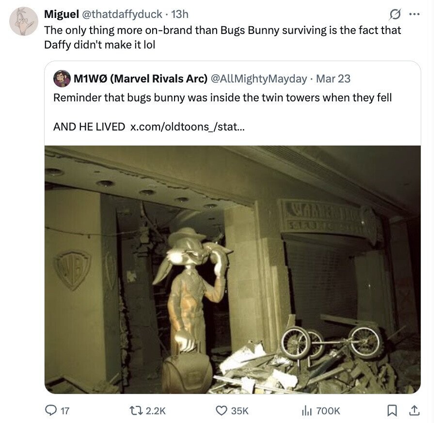 Miguel @thatdaffyduck 13h G ... The only thing more on-brand than Bugs Bunny surviving is the fact that Daffy didn't make it lol M1W (Marvel Rivals Arc) @AllMightyMayday Mar 23 Reminder that bugs bunny was inside the twin towers when they fell AND НЕ LIVED x.com/oldtoons_/stat... WARNER DI LIUHO 17 2.2K 35K del 700K 