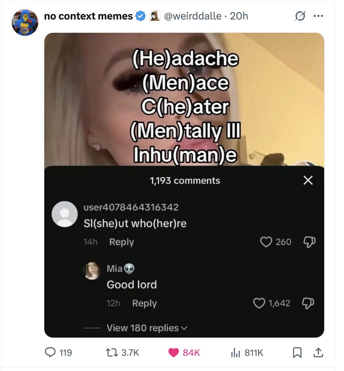 no context memes @weirddalle . 20h S ... (He)adache (Men)ace C(he)ater (Men)tally III Inhu(man)e X 1,193 comments user4078464316342 SI(she)ut who(her)re 14h Reply 260 Mia Good lord 12h Reply 1,642 View 180 replies 3.7K 119 84K 811K