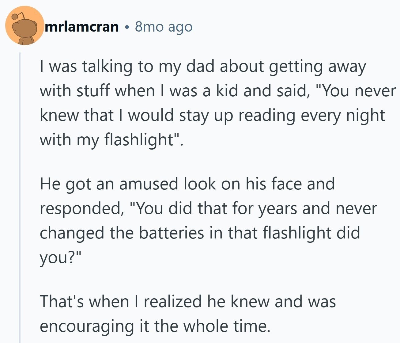 mrlamcran 8mo ago I was talking to my dad about getting away with stuff when I was a kid and said, You never knew that I would stay up reading every night with my flashlight. Не got an amused look on his face and responded, You did that for years and never changed the batteries in that flashlight did you? That's when I realized he knew and was encouraging it the whole time.