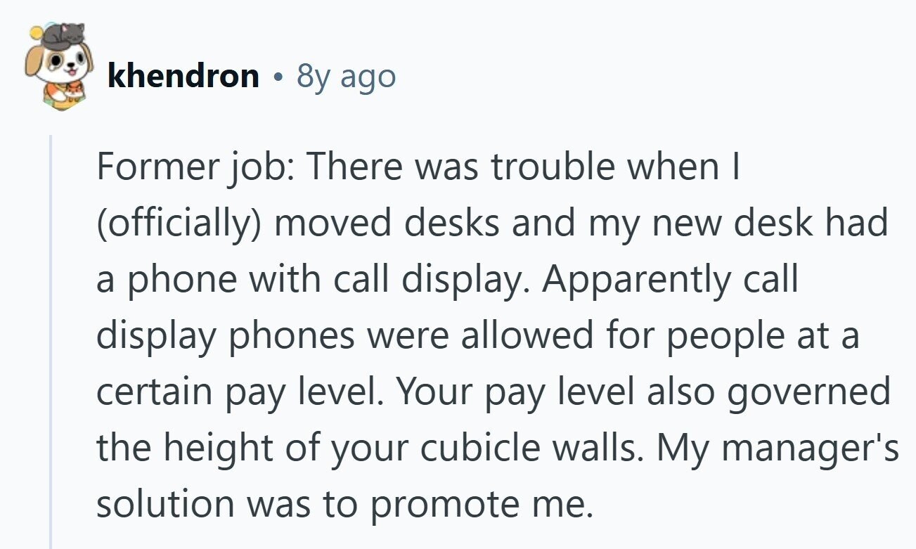 khendron 8y ago Former job: There was trouble when I (officially) moved desks and my new desk had a phone with call display. Apparently call display phones were allowed for people at a certain pay level. Your pay level also governed the height of your cubicle walls. My manager's solution was to promote me.