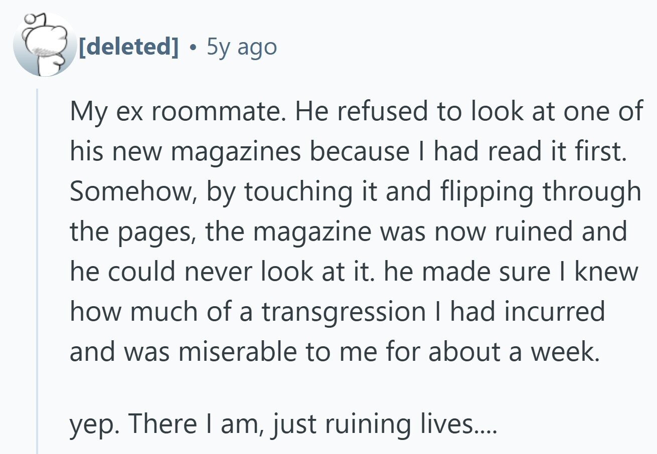 . 5y ago My ex roommate. Не refused to look at one of his new magazines because I had read it first. Somehow, by touching it and flipping through the pages, the magazine was now ruined and he could never look at it. he made sure I knew how much of a transgression I had incurred and was miserable to me for about a week. уер. There I am, just ruining lives....