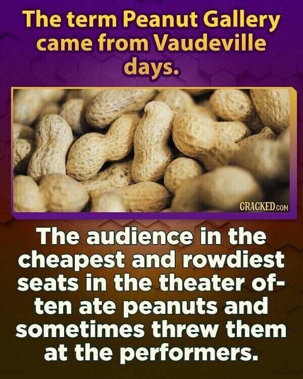 The term Peanut Gallery came from Vaudeville days. CRACKED.COM The audience in the cheapest and rowdiest seats in the theater of- ten ate peanuts and sometimes threw them at the performers.