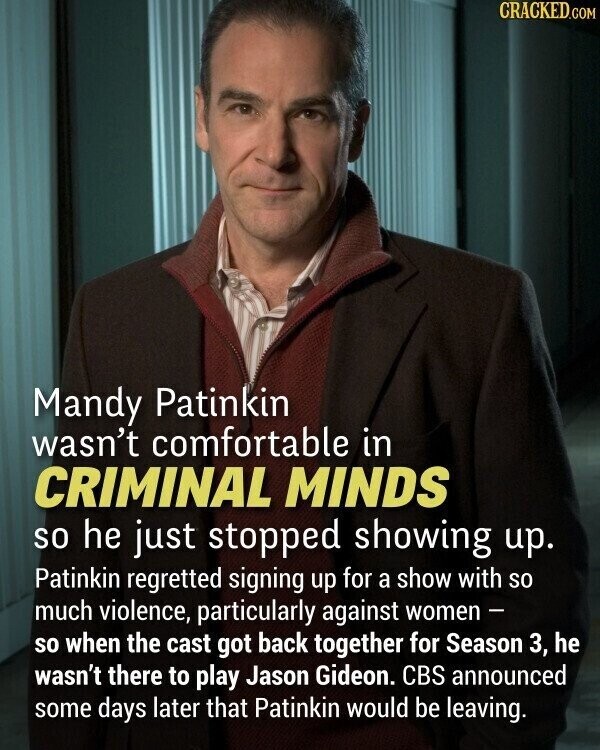 CRACKED.COM Mandy Patinkin wasn't comfortable in CRIMINAL MINDS so he just stopped showing up. Patinkin regretted signing up for a show with so much violence, particularly against women - so when the cast got back together for Season 3, he wasn't there to play Jason Gideon. CBS announced some days later that Patinkin would be leaving.