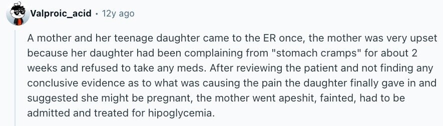 Valproic_acid . 12y ago A mother and her teenage daughter came to the ER once, the mother was very upset because her daughter had been complaining from stomach cramps for about 2 weeks and refused to take any meds. After reviewing the patient and not finding any conclusive evidence as to what was causing the pain the daughter finally gave in and suggested she might be pregnant, the mother went apeshit, fainted, had to be admitted and treated for hipoglycemia.