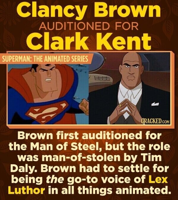 Clancy Brown AUDITIONED FOR Clark Kent SUPERMAN: THE ANIMATED SERIES CRACKED.COM Brown first auditioned for the Man of Steel, but the role was man-of-stolen by Tim Daly. Brown had to settle for being the go-to voice of Lex Luthor in all things animated.