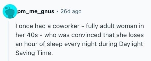 pm_me_gnus + 26d ago I once had a coworker - fully adult woman in her 40s - who was convinced that she loses an hour of sleep every night during Daylight Saving Time.