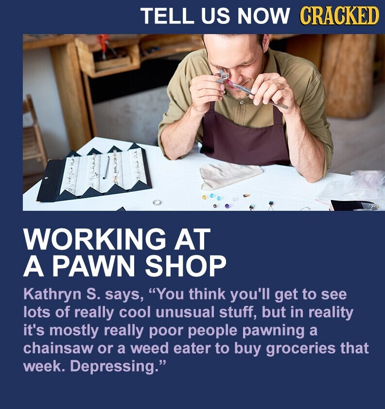 TELL US NOW CRACKED WORKING AT A PAWN SHOP Kathryn S. says, You think you'll get to see lots of really cool unusual stuff, but in reality it's mostly really poor people pawning a chainsaw or a weed eater to buy groceries that week. Depressing.