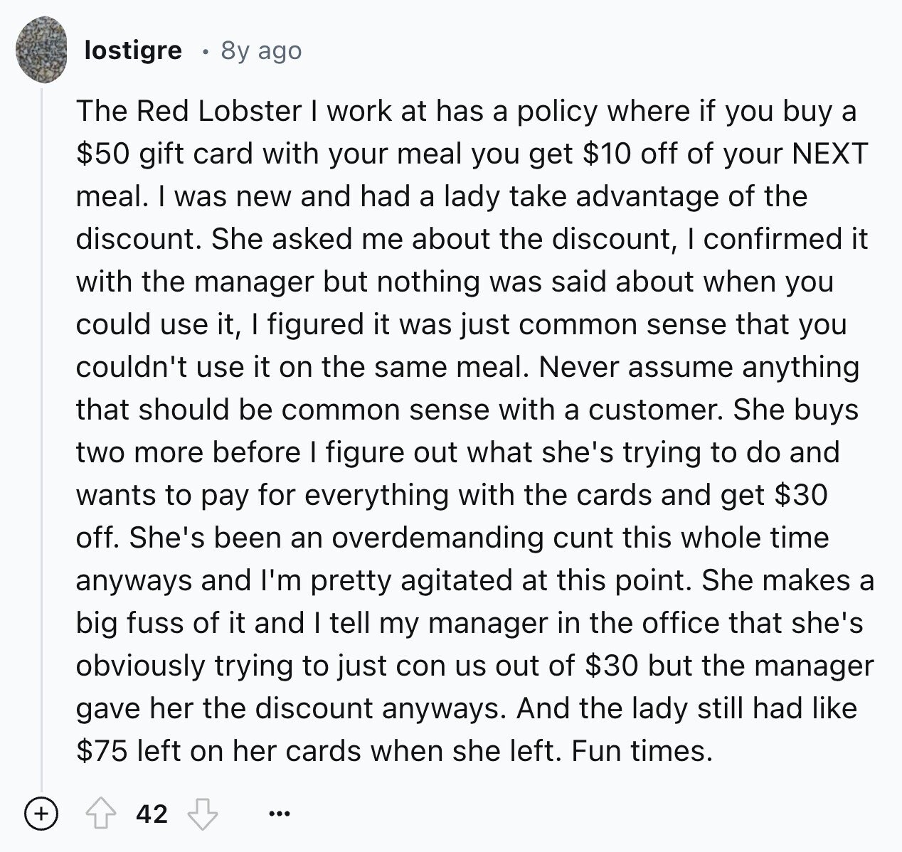 lostigre 8y ago The Red Lobster I work at has a policy where if you buy a $50 gift card with your meal you get $10 off of your NEXT meal. I was new and had a lady take advantage of the discount. She asked me about the discount, I confirmed it with the manager but nothing was said about when you could use it, I figured it was just common sense that you couldn't use it on the same meal. Never assume anything that should be common sense with a customer. She buys two more before I figure out