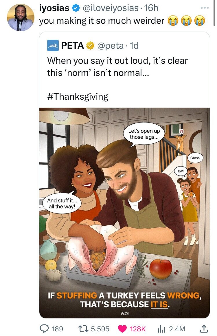 iyosias @iloveiyosias 16h you making it so much weirder PETA @peta 1d When you say it out loud, it's clear this 'norm' isn't normal... #Thanksgiving Let's open up ?! those legs... Gross! EW! And stuff it... all the way! IF STUFFING A TURKEY FEELS WRONG, THAT'S BECAUSE IT IS PeTA 189 5,595 128K 2.4M