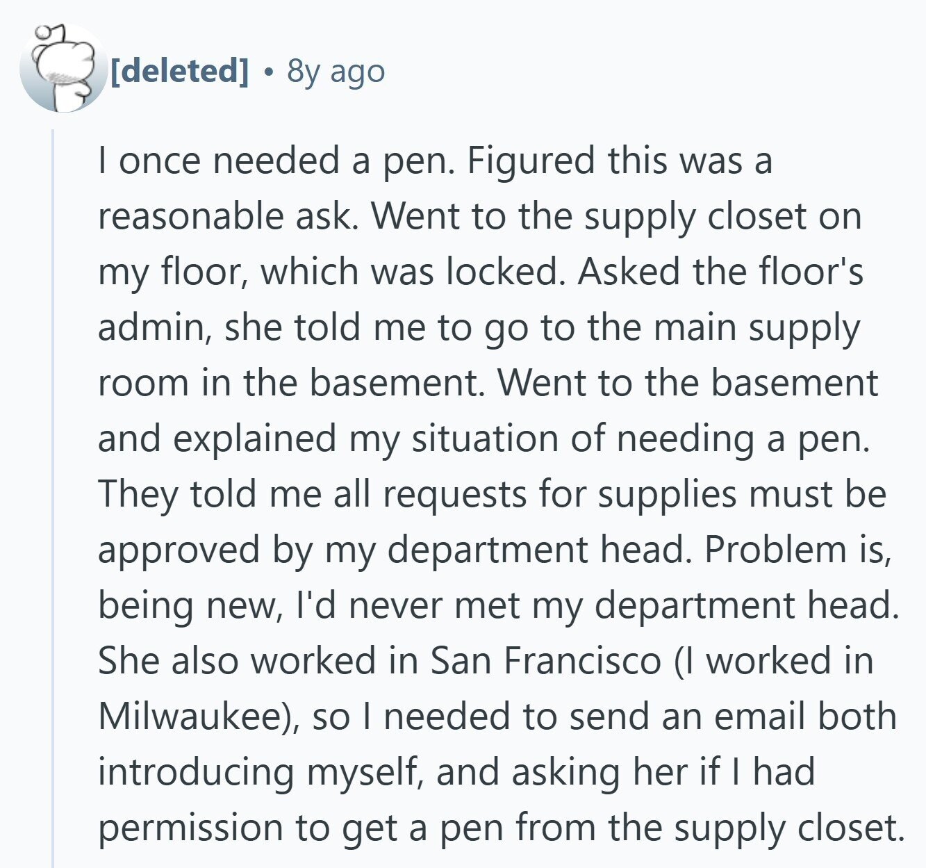 8y ago I once needed a pen. Figured this was a reasonable ask. Went to the supply closet on my floor, which was locked. Asked the floor's admin, she told me to go to the main supply room in the basement. Went to the basement and explained my situation of needing a pen. They told me all requests for supplies must be approved by my department head. Problem is, being new, I'd never met my department head. She also worked in San Francisco (I worked in Milwaukee), so I needed to send an email both introducing myself, and asking
