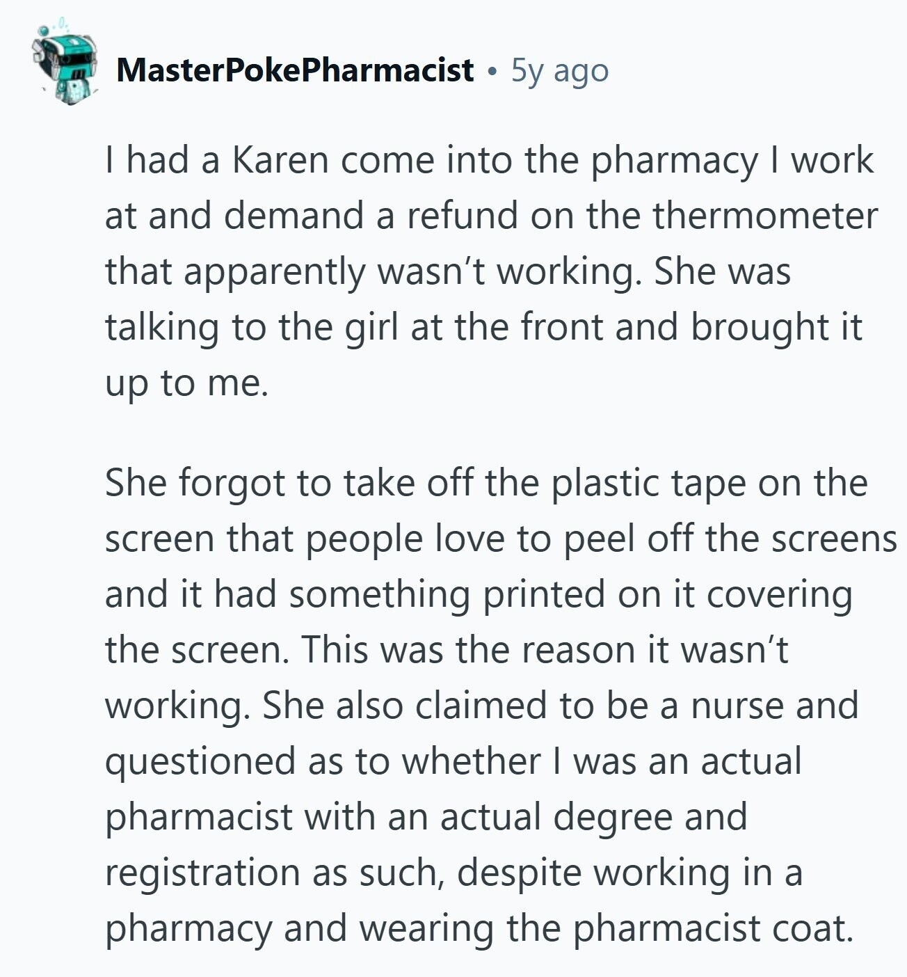 MasterPokePharmacist 5y ago I had a Karen come into the pharmacy I work at and demand a refund on the thermometer that apparently wasn't working. She was talking to the girl at the front and brought it up to me. She forgot to take off the plastic tape on the screen that people love to peel off the screens and it had something printed on it covering the screen. This was the reason it wasn't working. She also claimed to be a nurse and questioned as to whether I was an actual pharmacist with an actual degree and registration as