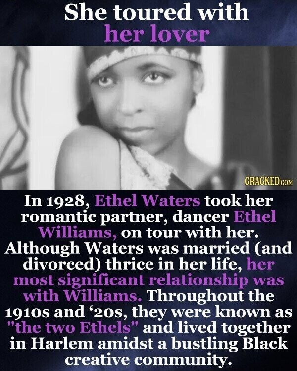 She toured with her lover CRACKED.COM In 1928, Ethel Waters took her romantic partner, dancer Ethel Williams, on tour with her. Although Waters was married (and divorced) thrice in her life, her most significant relationship was with Williams. Throughout the 1910S and '20s, they were known as the two Ethels and lived together in Harlem amidst a bustling Black creative community.