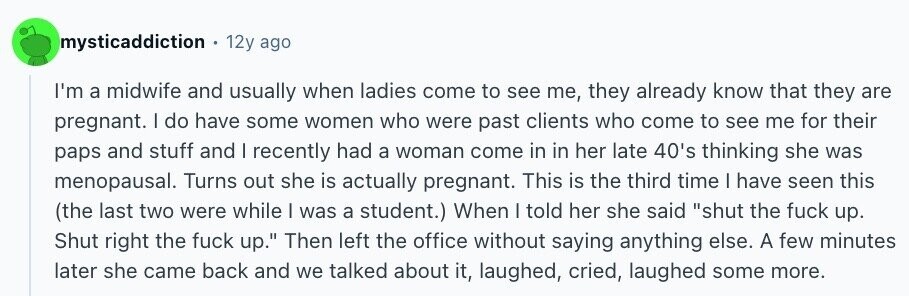 mysticaddiction 12y ago I'm a midwife and usually when ladies come to see me, they already know that they are pregnant. I do have some women who were past clients who come to see me for their paps and stuff and I recently had a woman come in in her late 40's thinking she was menopausal. Turns out she is actually pregnant. This is the third time I have seen this (the last two were while I was a student.) When I told her she said shut the fuck up. Shut right the fuck up. Then left the office without