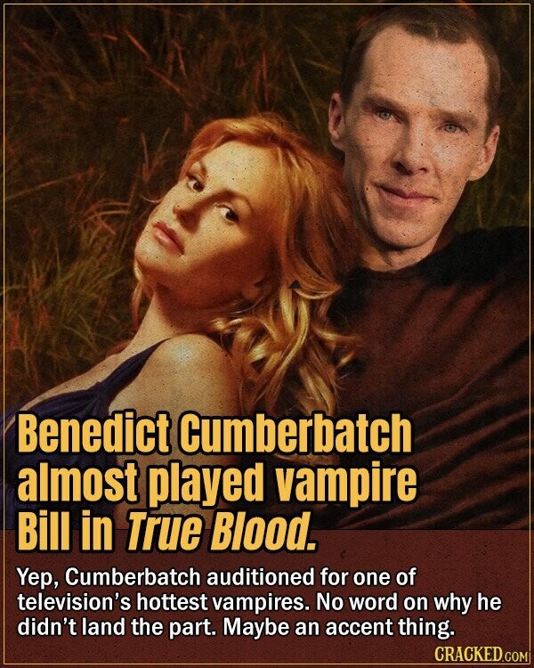 Benedict Cumberbatch almost played vampire Bill in True Blood. Yep, Cumberbatch auditioned for one of television's hottest vampires. No word on why he didn't land the part. Maybe an accent thing. CRACKED.COM