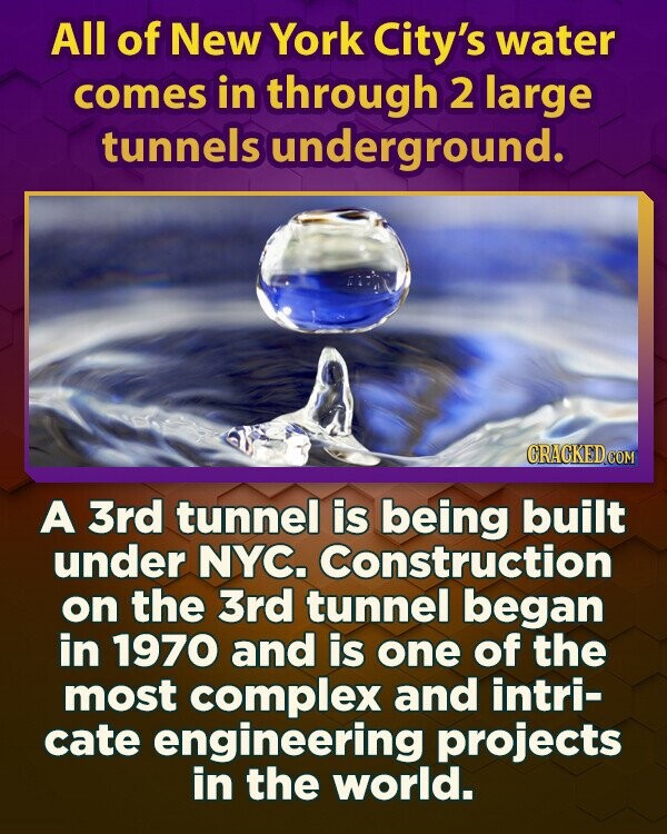 All of New York City's water comes in through 2 large tunnels underground. GRACKED.COM A 3rd tunnel is being built under NYC. Construction on the 3rd tunnel began in 1970 and is one of the most complex and intri- cate engineering projects in the world.