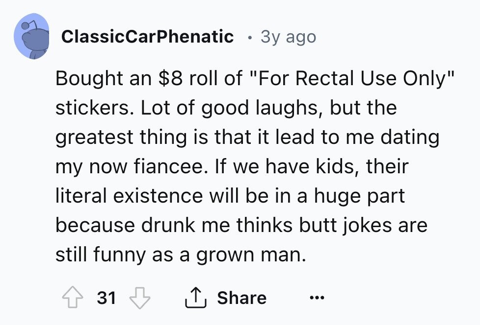 ClassicCarPhenatic 3y ago Bought an $8 roll of For Rectal Use Only stickers. Lot of good laughs, but the greatest thing is that it lead to me dating my now fiancee. If we have kids, their literal existence will be in a huge part because drunk me thinks butt jokes are still funny as a grown man. 31 Share ... 
