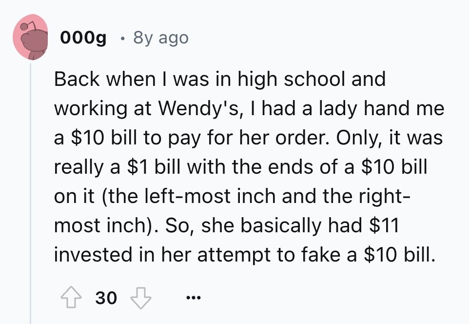000g 8y ago Back when I was in high school and working at Wendy's, I had a lady hand me a $10 bill to pay for her order. Only, it was really a $1 bill with the ends of a $10 bill on it (the left-most inch and the right- most inch). So, she basically had $11 invested in her attempt to fake a $10 bill. 30 ...