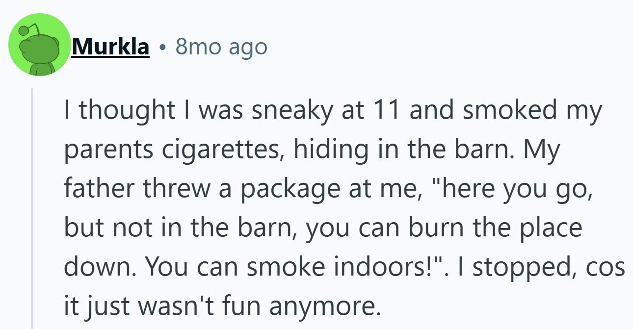 Murkla 8mo ago I thought I was sneaky at 11 and smoked my parents cigarettes, hiding in the barn. My father threw a package at me, here you go, but not in the barn, you can burn the place down. You can smoke indoors!. I stopped, COS it just wasn't fun anymore.