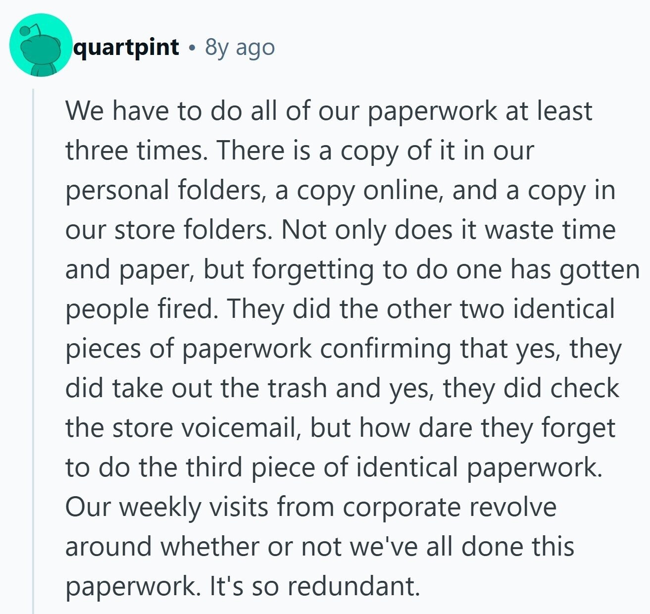 quartpint 8y ago We have to do all of our paperwork at least three times. There is a copy of it in our personal folders, a copy online, and a copy in our store folders. Not only does it waste time and paper, but forgetting to do one has gotten people fired. They did the other two identical pieces of paperwork confirming that yes, they did take out the trash and yes, they did check the store voicemail, but how dare they forget to do the third piece of identical paperwork. Our weekly visits from corporate revolve around whether or