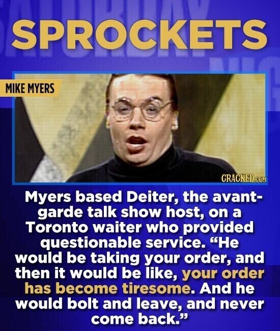 SPROCKETS MIKE MYERS CRACKED.COM Myers based Deiter, the avant- garde talk show host, on a Toronto waiter who provided questionable service. Не would be taking your order, and then it would be like, your order has become tiresome. And he would bolt and leave, and never come back.