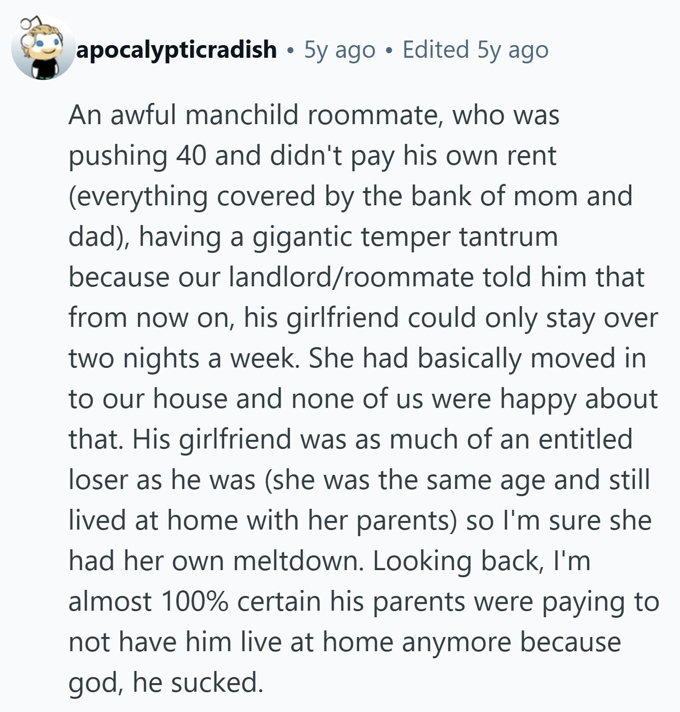 apocalypticradish 5y ago Edited 5y ago An awful manchild roommate, who was pushing 40 and didn't pay his own rent (everything covered by the bank of mom and dad), having a gigantic temper tantrum because our landlord/roommate told him that from now on, his girlfriend could only stay over two nights a week. She had basically moved in to our house and none of us were happy about that. His girlfriend was as much of an entitled loser as he was (she was the same age and still lived at home with her parents) so I'm sure she had her