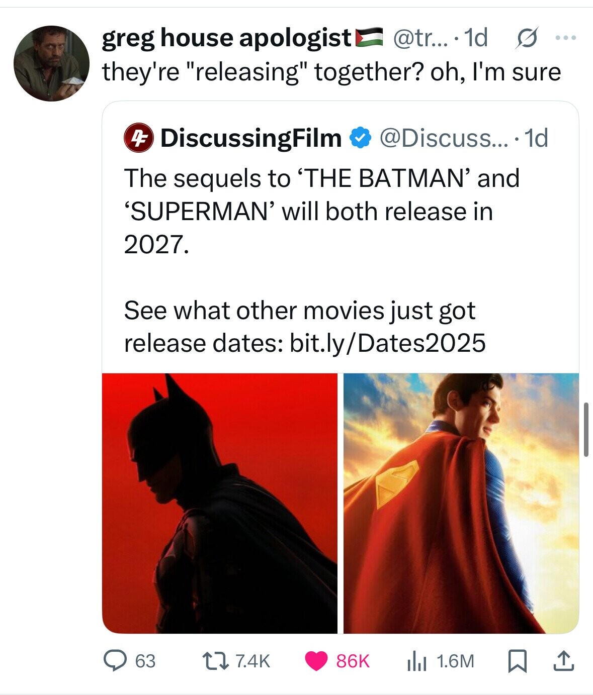 @tr... 1d s ... greg house apologist they're releasing together? oh, I'm sure DF @Discuss... .1d DiscussingFilm The sequels to 'THE BATMAN' and 'SUPERMAN' will both release in 2027. See what other movies just got release dates: bit.ly/Dates2025 63 7.4K 86K 1.6M 
