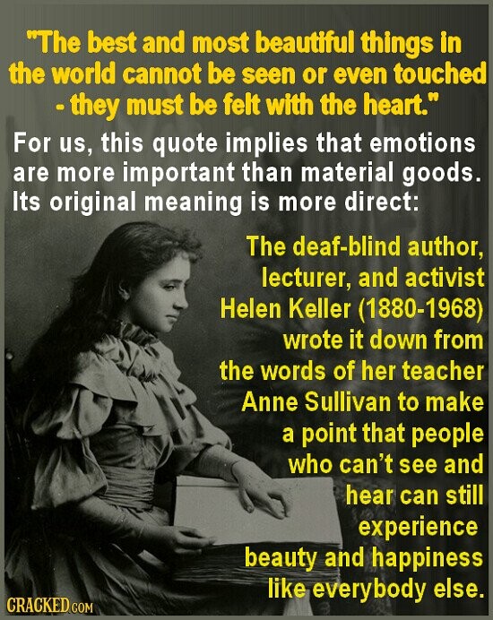 The best and most beautiful things in the world cannot be seen or even touched - they must be felt with the heart. For us, this quote implies that emotions are more important than material goods. Its original meaning is more direct: The deaf-blind author, lecturer, and activist Helen Keller (1880-1968) wrote it down from the words of her teacher Anne Sullivan to make a point that people who can't see and hear can still experience beauty and happiness like everybody else. CRACKED COM