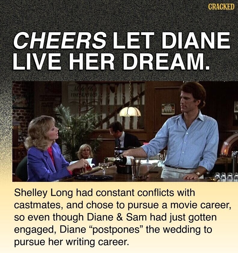 CRACKED CHEERS LET DIANE LIVE HER DREAM. FINESSANTOOD Shelley Long had constant conflicts with castmates, and chose to pursue a movie career, so even though Diane & Sam had just gotten engaged, Diane postpones the wedding to pursue her writing career.