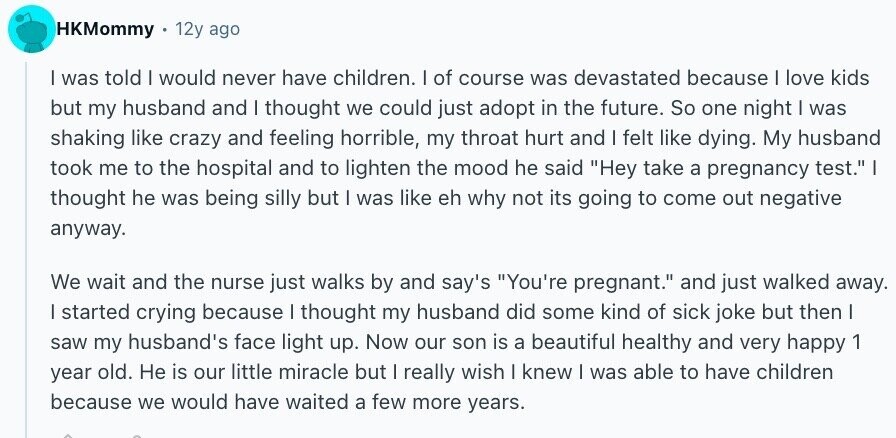 HKMommy 12y ago I was told I would never have children. I of course was devastated because I love kids but my husband and I thought we could just adopt in the future. So one night I was shaking like crazy and feeling horrible, my throat hurt and I felt like dying. My husband took me to the hospital and to lighten the mood he said Hey take a pregnancy test. I thought he was being silly but I was like eh why not its going to come out negative anyway. We wait and the nurse just walks by and
