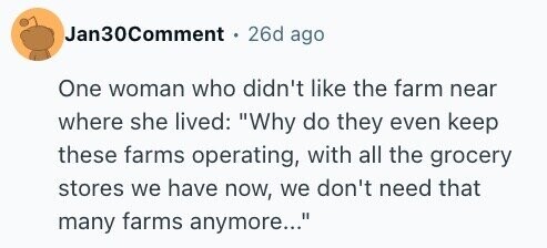 Jan30Comment 26d ago One woman who didn't like the farm near where she lived: Why do they even keep these farms operating, with all the grocery stores we have now, we don't need that many farms anymore...