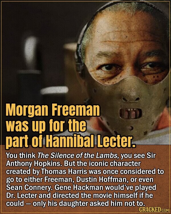 Morgan Freeman was up for the part of Hannibal Lecter. You think The Silence of the Lambs, you see Sir Anthony Hopkins. But the iconic character created by Thomas Harris was once considered to go to either Freeman, Dustin Hoffman, or even Sean Connery. Gene Hackman would've played Dr. Lecter and directed the movie himself if he could-only his daughter asked him not to. CRACKED.COM
