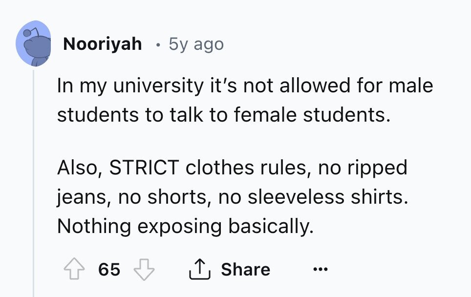 Nooriyah 5y ago In my university it's not allowed for male students to talk to female students. Also, STRICT clothes rules, no ripped jeans, no shorts, no sleeveless shirts. Nothing exposing basically. 65 Share ... 